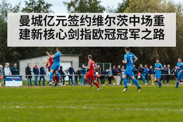 曼城亿元签约维尔茨中场重建新核心剑指欧冠冠军之路