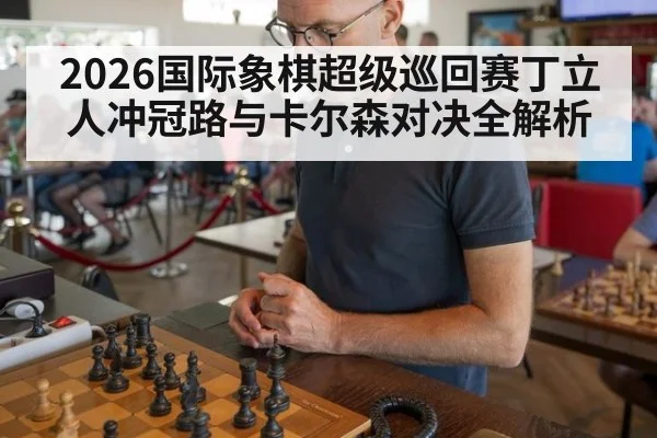 2026国际象棋超级巡回赛丁立人冲冠路与卡尔森对决全解析
